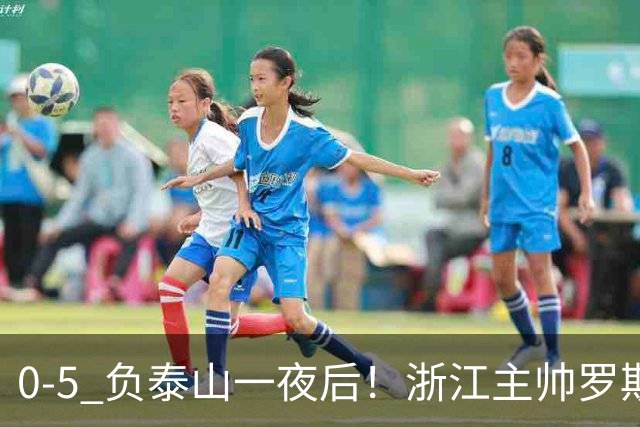 0-5 负泰山一夜后！浙江主帅罗斯消息传出，王钰栋坦言心声